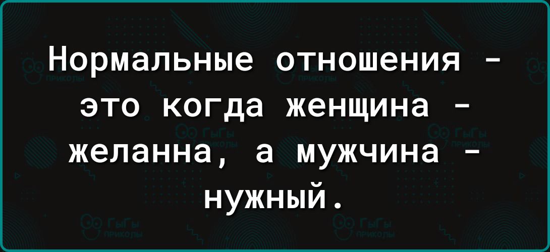 Нормальные 0ТН0Ш6НИЯ _ ЭТО когда женщина желанна а мужчина нужный
