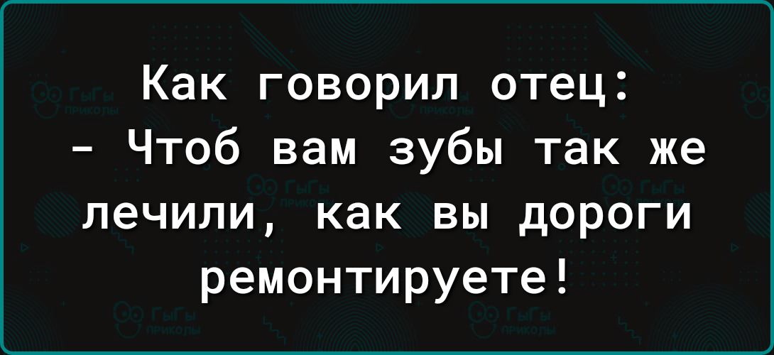 Как говорил отец Чтоб вам зубы так же лечили как вы дороги ремонтируете