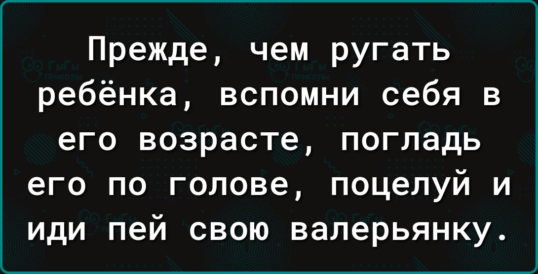 Прежде чем ругать ребёнка вспомни себя в его возрасте погладь его по голове поцелуй и иди пей свою валерьянку
