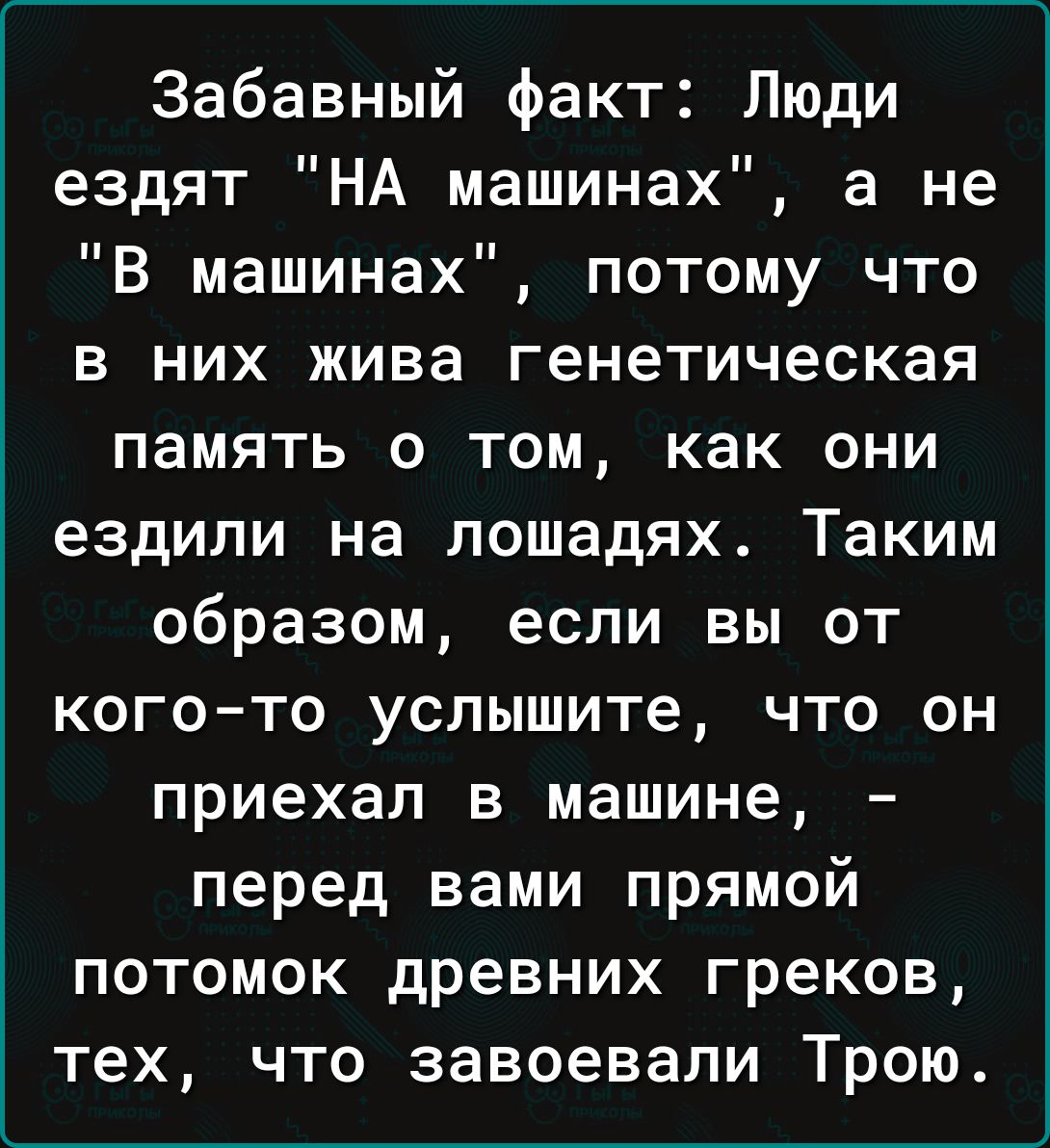 Забавный факт Люди ездят НА машинах а не В машинах потому что в них жива генетическая память о том как они ездили на лошадях Таким образом если вы от кого то услышите что он приехал в машине перед вами прямой потомок древних греков тех что завоевали Трою