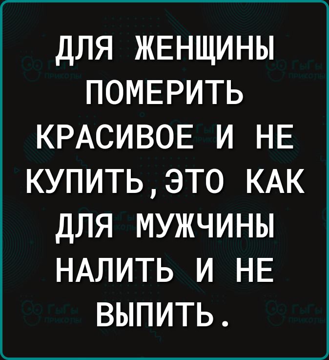 ДЛЯ ЖЕНЩИНЫ ПОМЕРИТЬ КРАСИВОЕ И НЕ КУПИТЬЭТ0 КАК ДЛЯ МУЖЧИНЫ НАЛИТЬ И НЕ ВЫПИТЬ