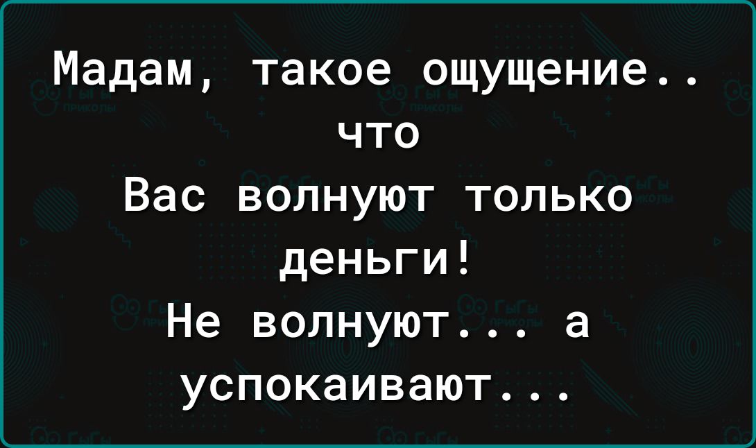 Мадам такое ощущение что Вас волнуют только деньги Не волнуют а успокаивают