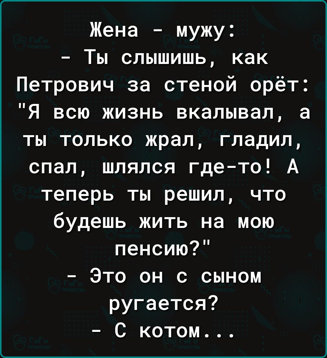Жена мужу Ты слышишь как Петрович за стеной орёт Я всю жизнь вкалывал а ты только жрал гладил спал шлялся где то А теперь ты решил что будешь жить на мою пенсию Это он с сыном ругается С котом