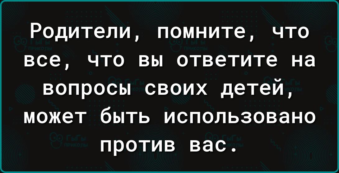Родители помните что все что вы ответите на вопросы своих детей может быть использовано против вас