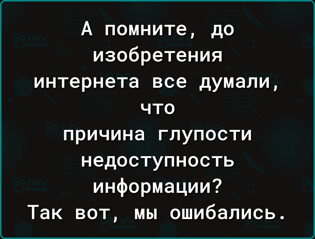 А помните до изобретения интернета все думали что причина глупости недоступность информации Так вот мы ошибались