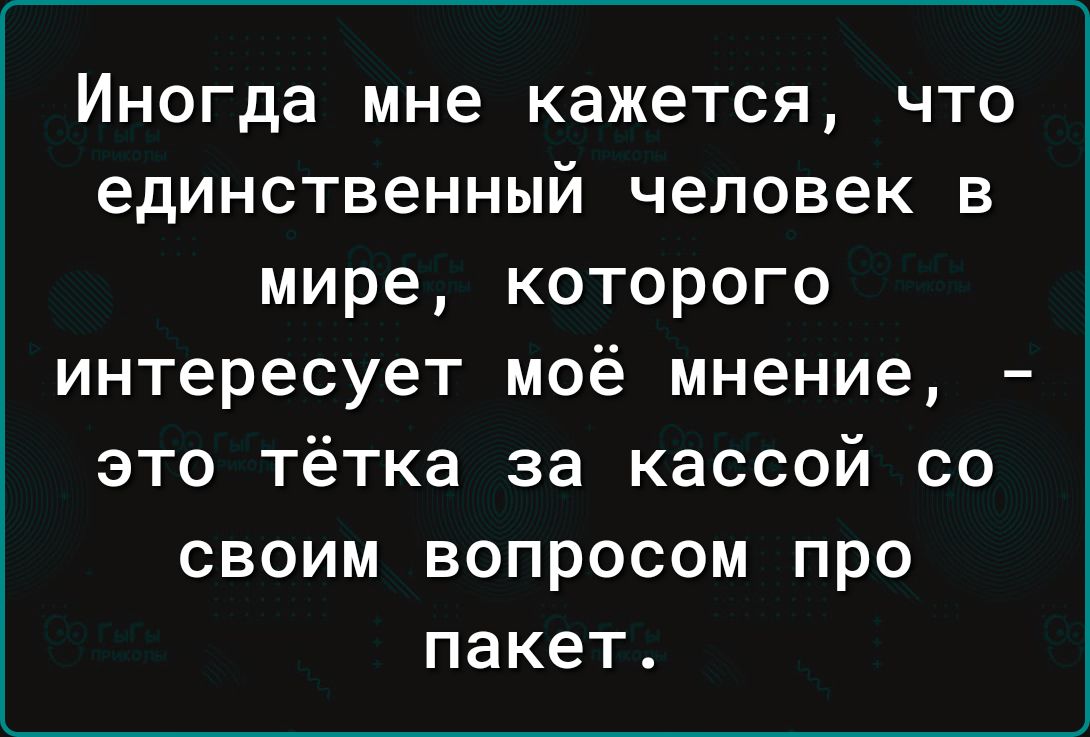 Иногда мне кажется что единственный человек в мире которого интересует моё мнение это тётка за кассой со своим вопросом про пакет