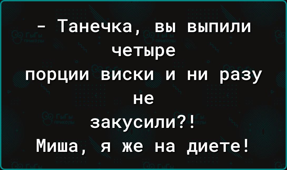 Танечка вы выпили четыре порции виски и ни разу не закусили Миша я же на диете