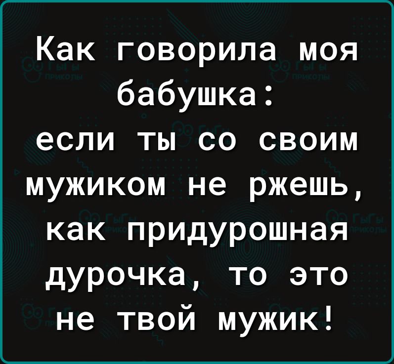 Как говорила моя бабушка если ты со своим мужиком не ржешь как придурошная дурочка то это не твой мужик