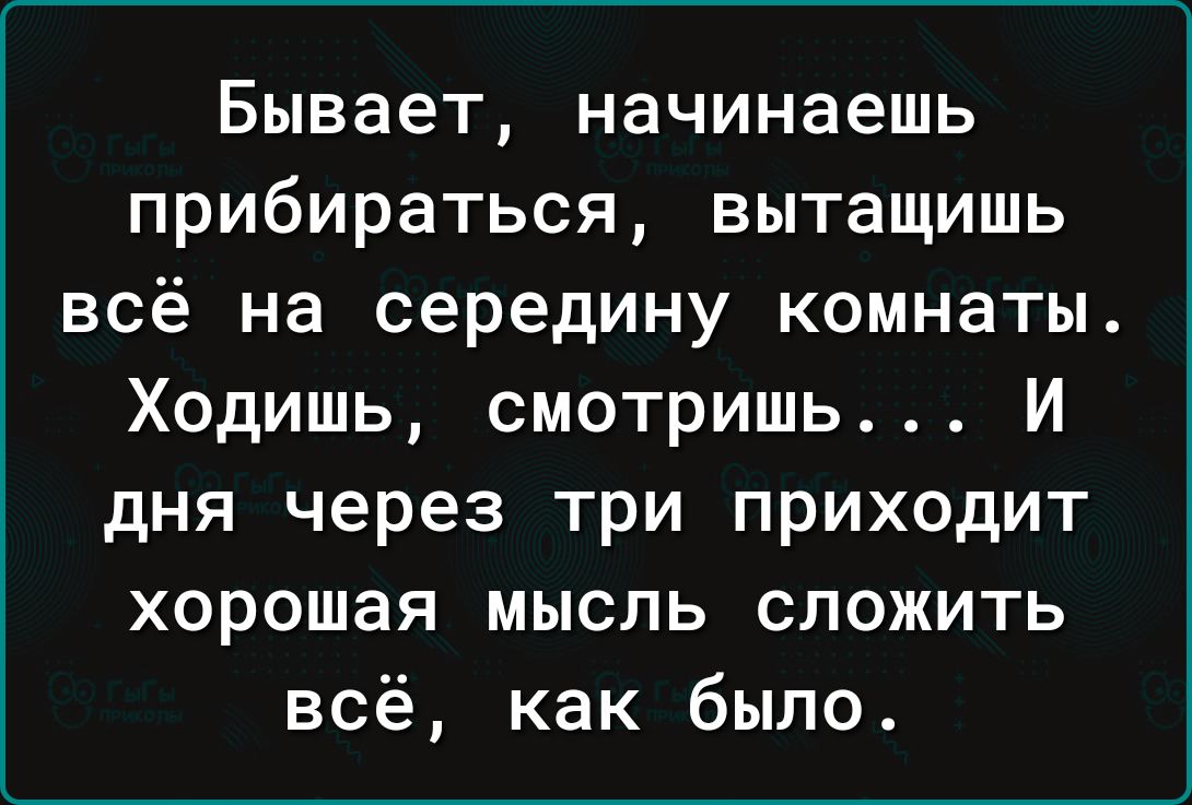 Бывает начинаешь ПРИбИРЗТЬСЯ вытащишь ВСё на середину КОМНЭТЫ Ходишь смотришь И дня через три приходит хорошая мысль сложить всё как было