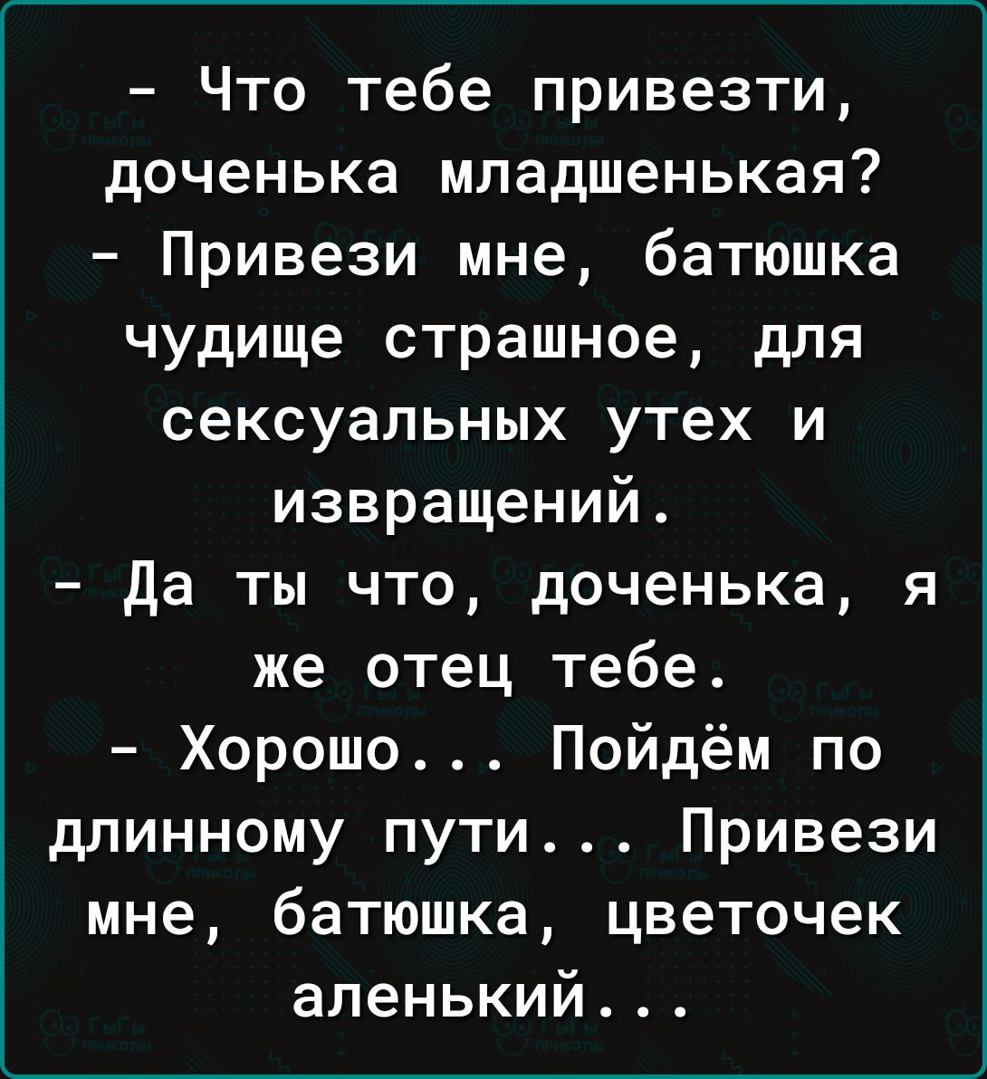 Что тебе привезти доченька младшенькая Привези мне батюшка чудище страшное для сексуальных утех и извращений да ты что доченька я же отец тебе Хорошо Пойдём по длинному пути Привези мне батюшка цветочек апенький