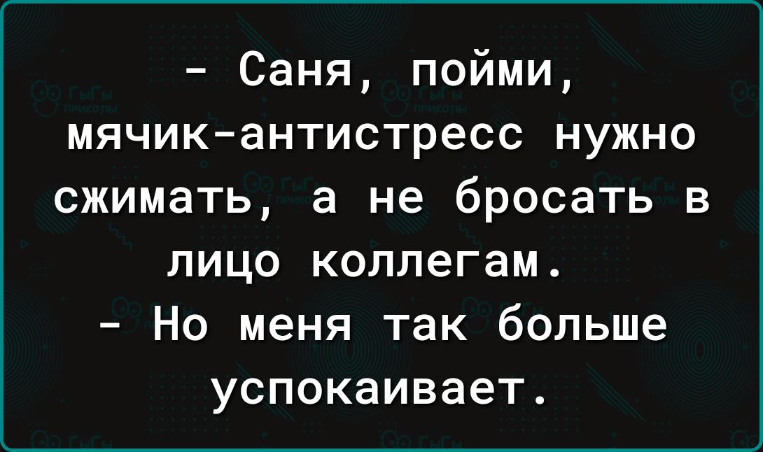 Саня пойми мячикантистресс нужно сжимать а не бросать в ЛИЦО КОЛЛЭГЭМ НО МЕНЯ так больше успокаивает