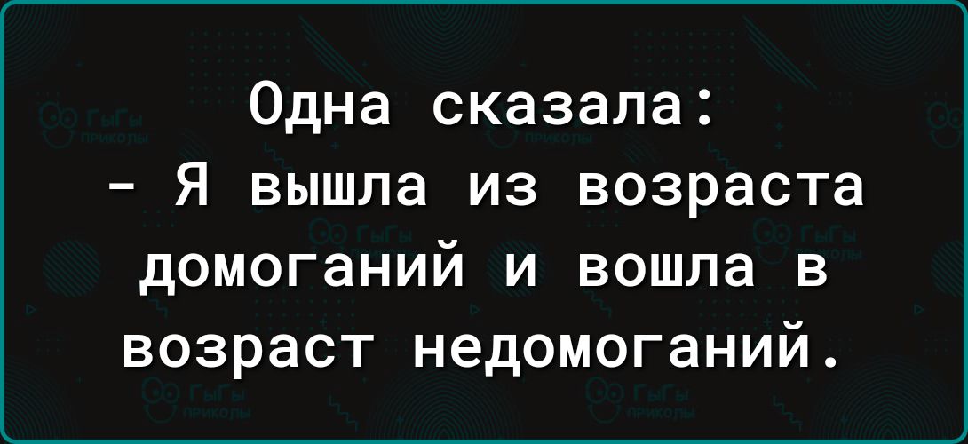 Одна сказала Я вышла из возраста домоганий и вошла 3 возраст недомоганий