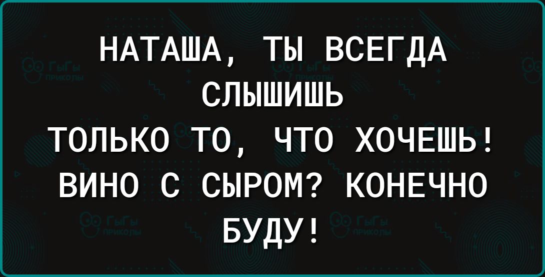 НАТАША ТЫ ВСЕГДА СЛЫШИШЬ только то что ХОЧЕШЬ вино с СЫРОМ конечно БУДУ