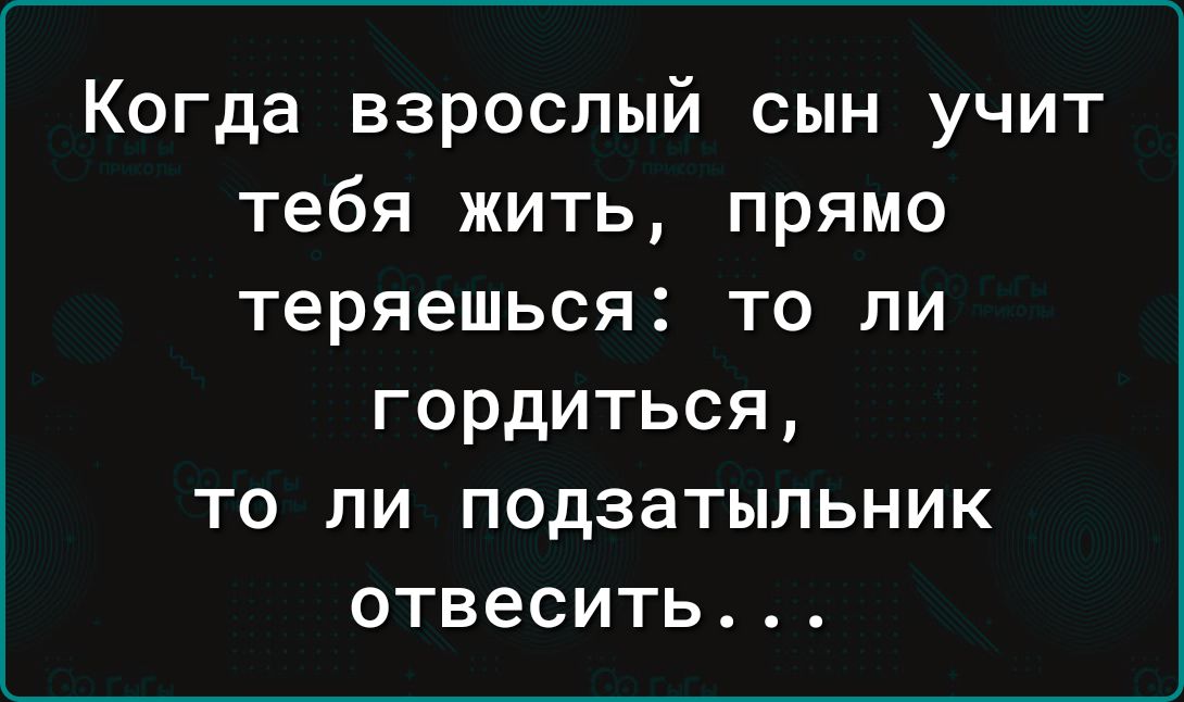 Когда взрослый сын учит тебя жить прямо теряешься то ли гордиться то ли подзатыльник отвесить