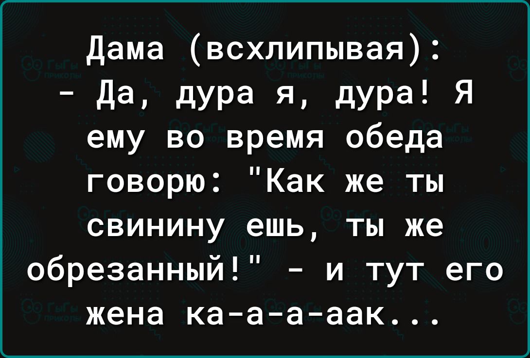 дама всхлипывая да дура Я дура Я ему ВО время обеда говорю Как же ты свинину ешь ты же обрезанный и тут его жена кааааак