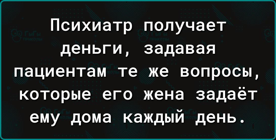 Психиатр получает деньги задавая пациентам те же вопросы которые его жена задаёт ему дома каждый день