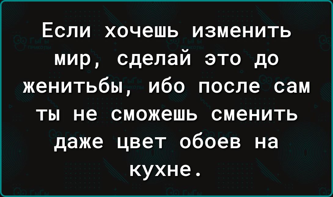 Если хочешь изменить мир сделай это до женитьбы ибо после сам ты не сможешь сменить даже цвет обоев на кухне
