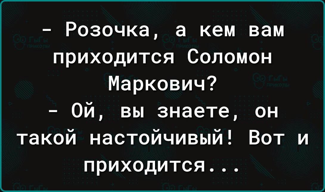 Розочка а кем вам приходится Соломон Маркович Ой вы знаете он такой настойчивый Вот и ПРИХОДИТСЯ