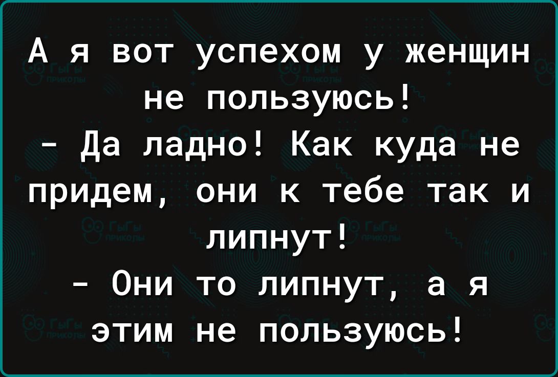 А я вот успехом у женщин не пользуюсь да ладно Как куда не придем они к тебе так и липнут Они то липнут а я этим не пользуюсь