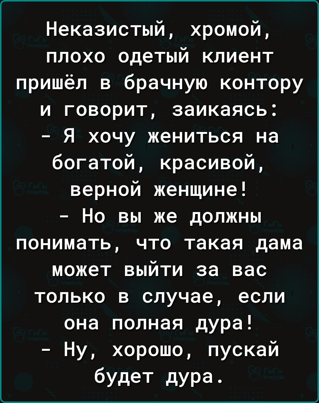 Неказистый хромой плохо одетый клиент пришёл в брачную контору и говорит заикаясь Я хочу жениться на богатой красивой верной женщине Но вы же должны понимать что такая дама может выйти за вас только в случае если она полная дура Ну хорошо пускай будет дура