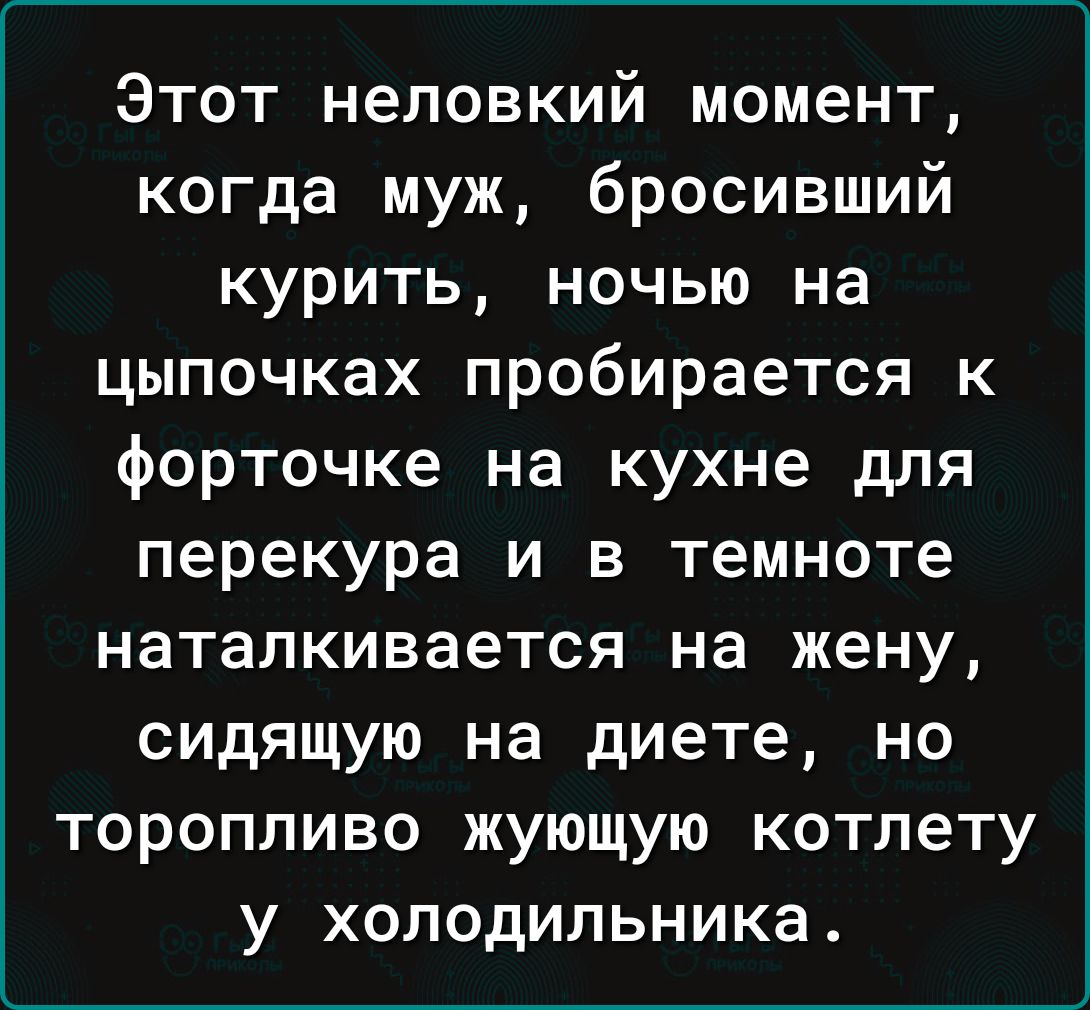 Этот неловкий момент когда муж бросивший курить ночью на цыпочках пробирается к форточке на кухне для перекура и в темноте наталкивается на жену сидящую на диете но торопливо жующую котлету у холодильника