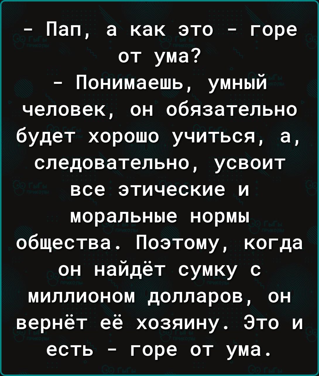 Пап а как это горе от ума Понимаешь умный человек он обязательно будет хорошо учиться а следовательно усвоит все этические и моральные нормы общества Поэтому когда он найдёт сумку с миллионом долларов он вернёт её хозяину Это и есть горе от ума