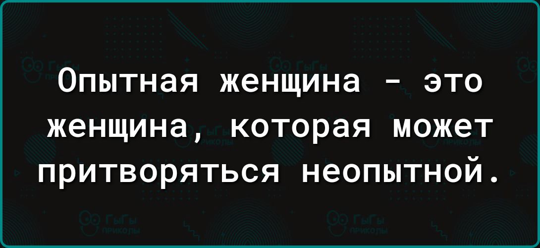 ОПЫТНЭЯ женщина ЭТО женщина КОТОРЗЯ МОЖЕТ ПРИТВОРЯТЬСЯ НеОПЫТНОЙ