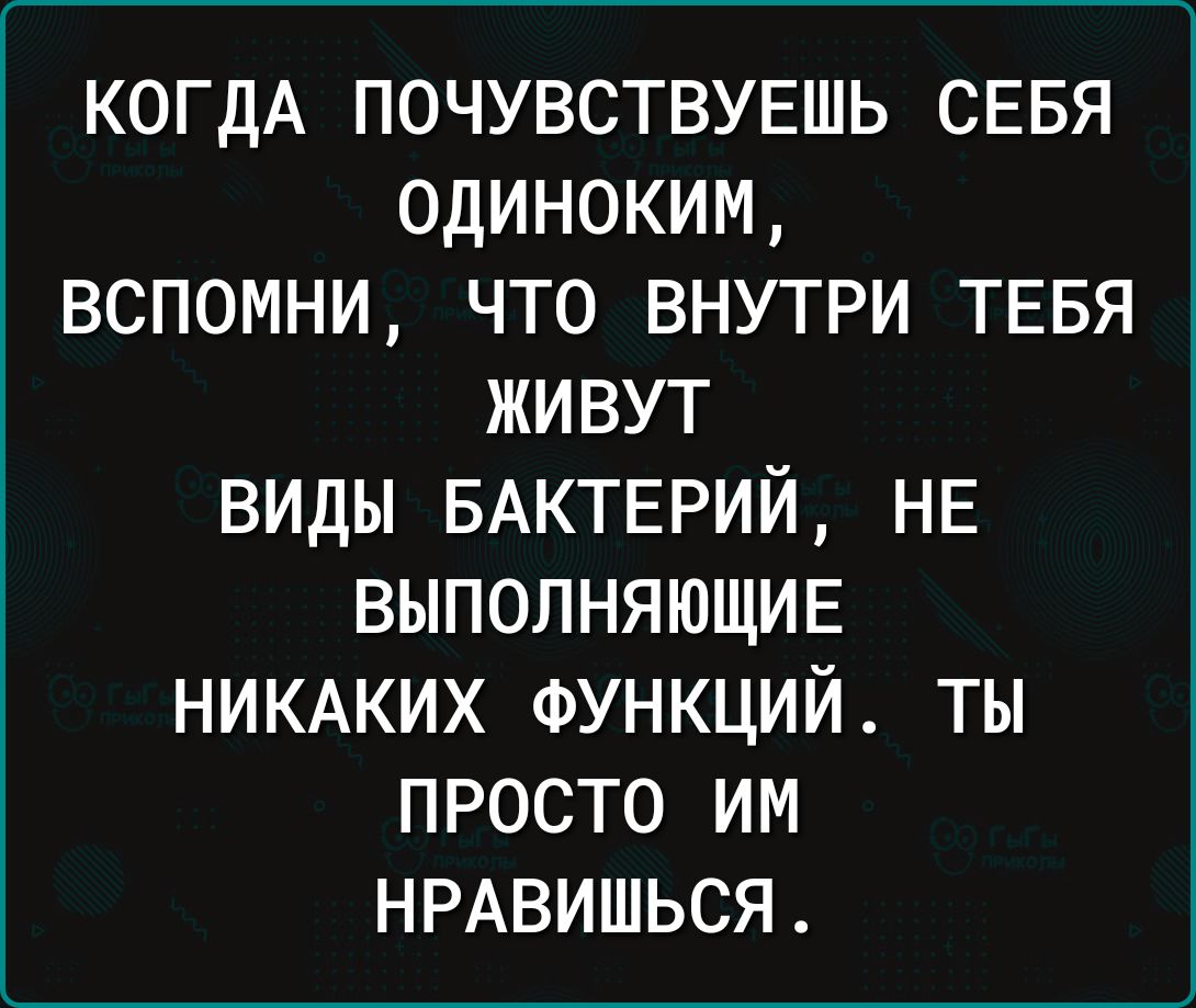 КОГДА почувству5шь сввя одиноким вспомни что внутри тввя живут виды БАКТЕРИЙ НЕ выполняющие НИКАКИХ ФУНКЦИЙ ты просто им НРАВИШЬСЯ