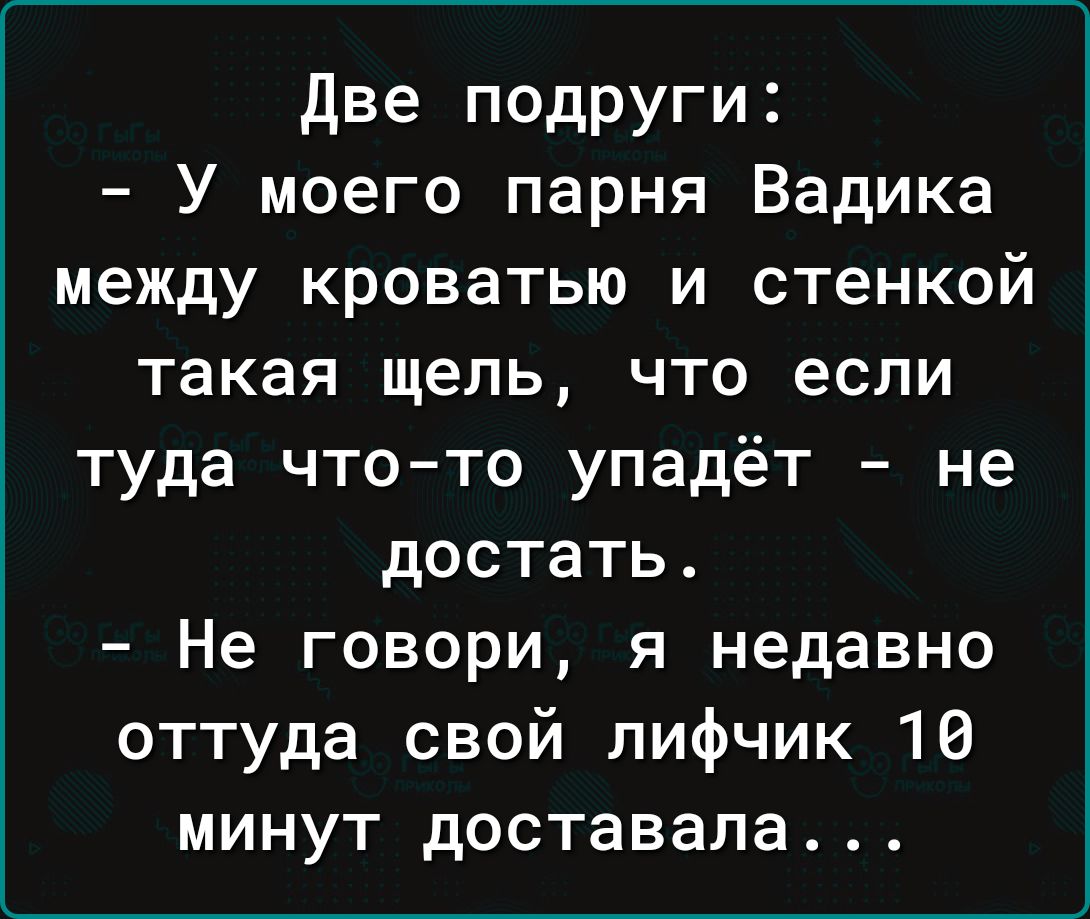 две подруги У моего парня Вадика между кроватью и стенкой такая щель что если туда чтото упадёт не достать Не говори я недавно оттуда свой лифчик 16 минут доставала