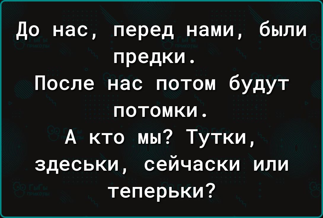 до нас перед нами были предки После нас потом будут потомки А кто мы Тутки здеськи сейчаски или теперьки