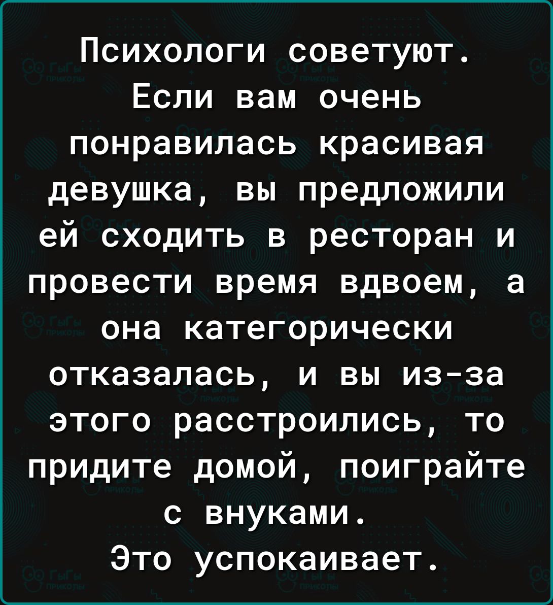 Психопоги советуют Если вам очень понравилась красивая девушка вы предложили ей сходить в ресторан и провести время вдвоем а она категорически отказалась и вы из за этого расстроились то придите домой поиграйте с внуками Это успокаивает