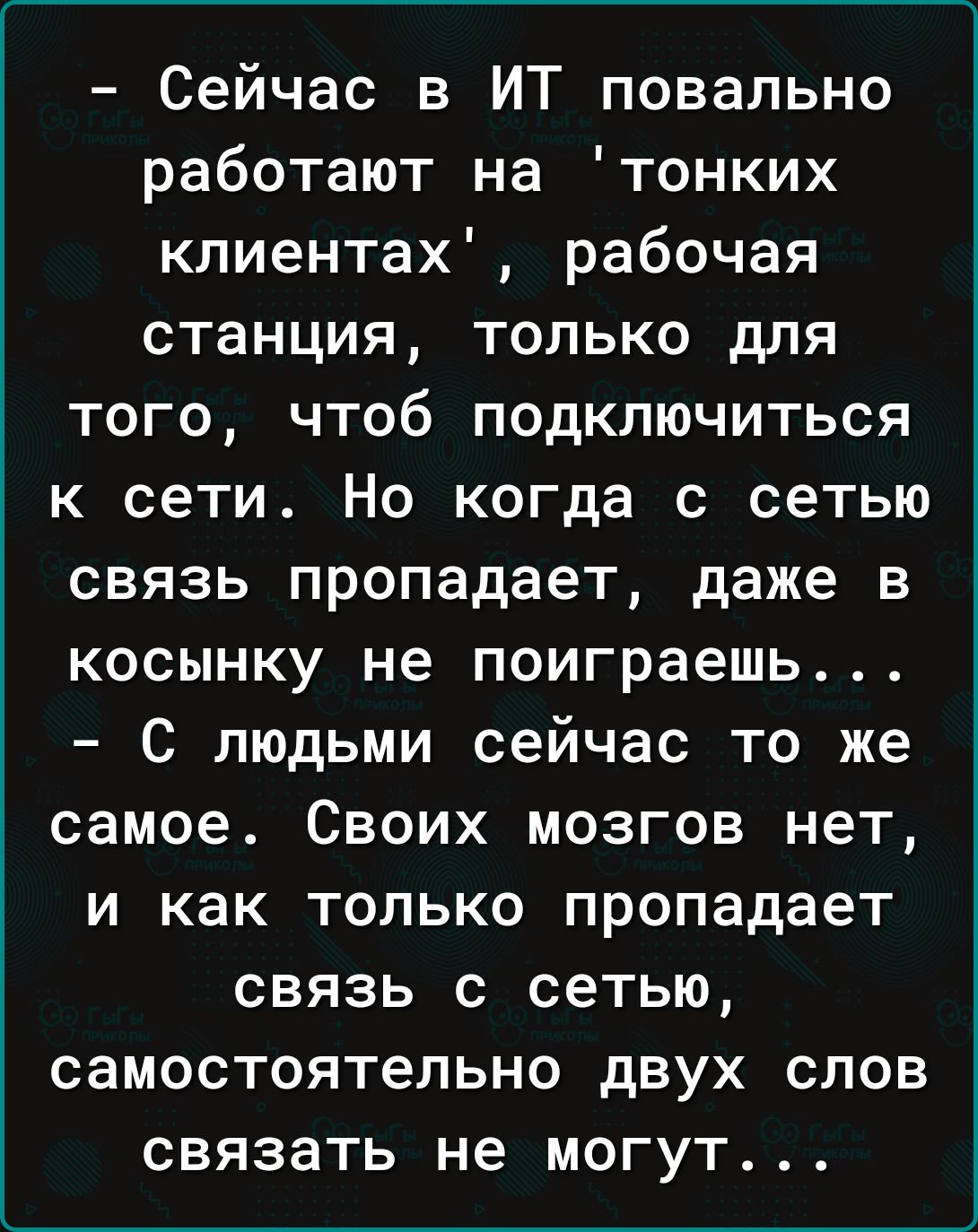 Сейчас в ИТ повально работают на тонких кпиентах рабочая станция только для того чтоб подключиться к сети Но когда с сетью связь пропадает даже в косынку не поиграешь С людьми сейчас то же самое Своих мозгов нет и как только пропадает связь с сетью самостоятельно двух слов связать не могут