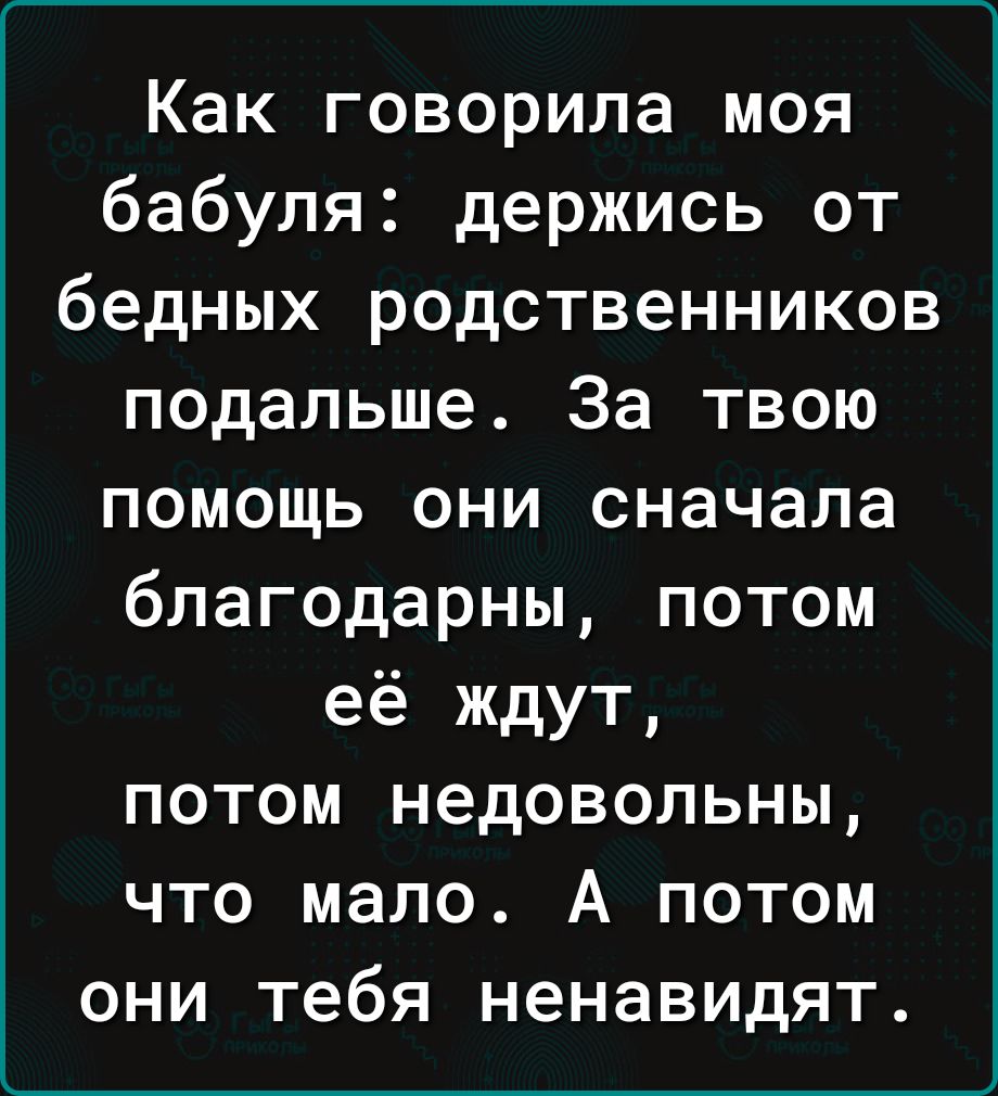 Как говорила моя бабуля держись от бедных родственников подальше За твою помощь они сначала благодарны потом её ждут потом недовольны что мало А потом они тебя ненавидят