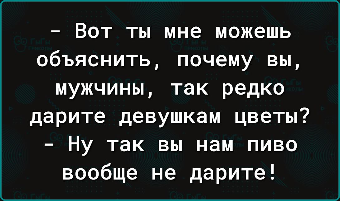 Вот ты мне можешь объяснить почему вы мужчины так редко дарите девушкам цветы Ну так вы нам пиво вообще не дарите