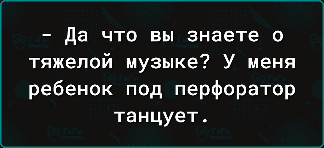 да что вы знаете о тяжелой музыке У меня ребенок под перфоратор танцует