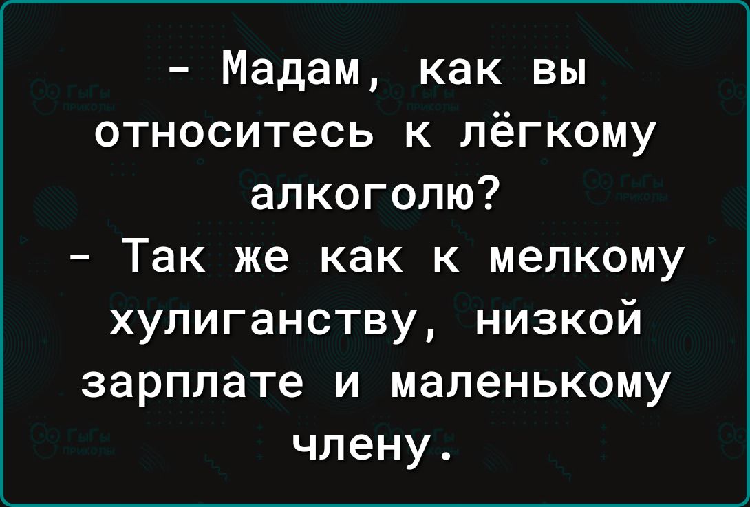 Мадам как вы относитесь к лёгкому алкоголю Так же как к мелкому хупиганству низкой зарплате и маленькому члену