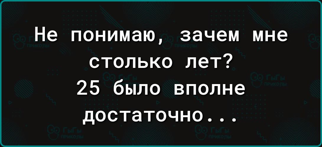 Не понимаю зачем мне столько лет 25 было вполне достаточно