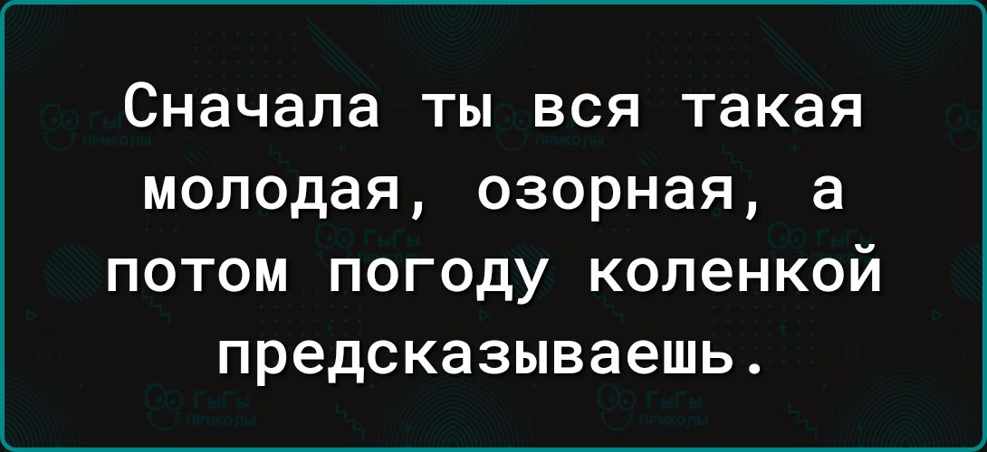 Сначала ты вся такая молодая озорная а потом погоду коленкой предсказываешь