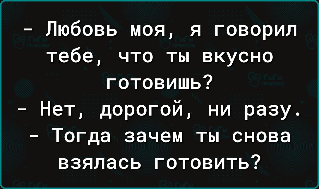 Любовь моя я говорил тебе что ты вкусно готовишь Нет дорогой ни разу Тогда зачем ты снова взялась готовить