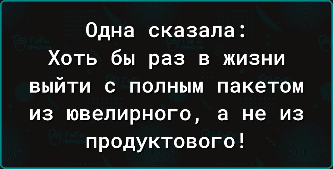 Одна сказала Хоть бы раз в жизни выйти с полным пакетом из ювелирного а не из продуктового