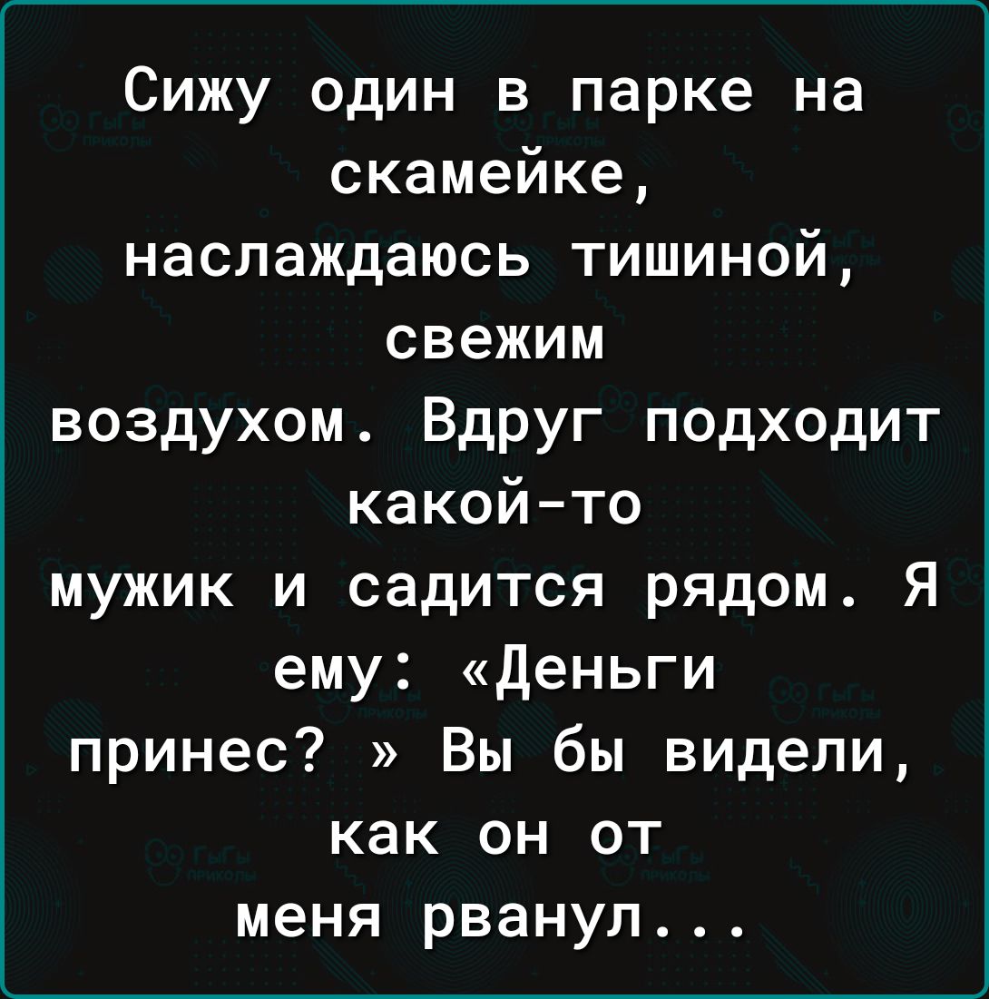 Сижу один в парке на скамейке наслаждаюсь тишиной свежим воздухом Вдруг подходит какойто мужик и садится рядом Я ему деньги принес Вы бы видели как он от меня рванул