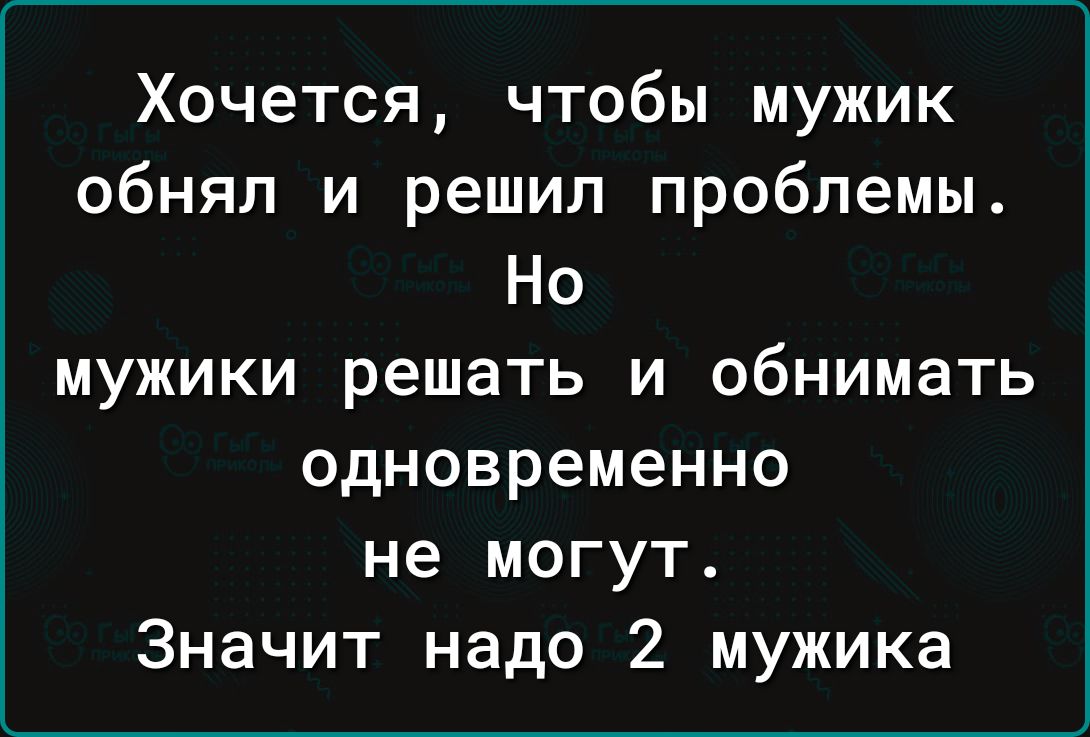 Хочется чтобы мужик обнял и решил проблемы Но мужики решать и обнимать одновременно не могут Значит надо 2 мужика