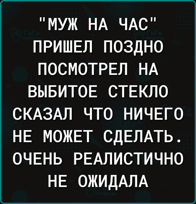 МУЖ НА ЧАС ПРИШЕЛ ПОЗДНО ПОСМОТРЕЛ НА ВЫБИТОЕ СТЕКЛО СКАЗАЛ ЧТО НИЧЕГО НЕ МОЖЕТ СДЕЛАТЬ ОЧЕНЬ РЕАЛИСТИЧНО НЕ ОЖИДАЛА