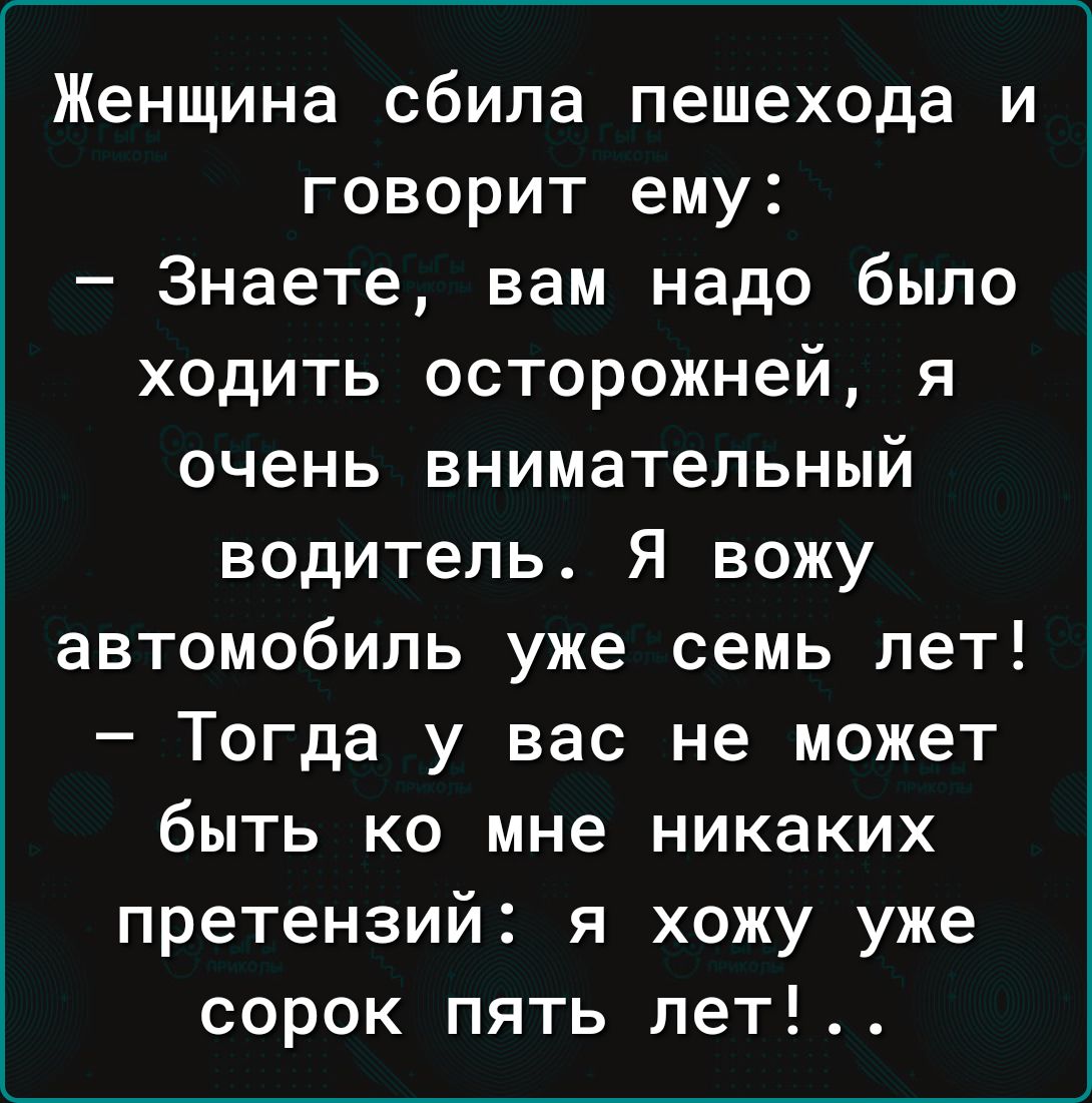 Женщина сбила пешехода и говорит ему Знаете вам надо было ходить осторожней я очень внимательный водитель Я вожу автомобиль уже семь лет Тогда у вас не может быть ко мне никаких претензий я хожу уже сорок пять лет