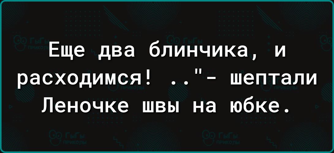 Еще два блинчика и расходимся шептали Леночке швы на юбке