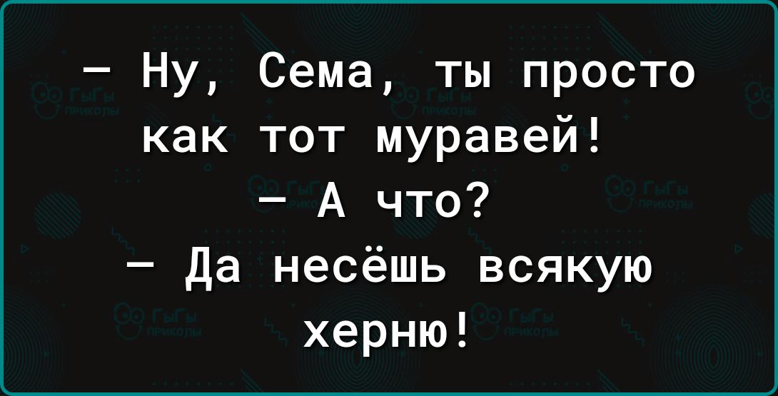 Ну Сема ты просто как тот муравей А что да несёшь всякую херню