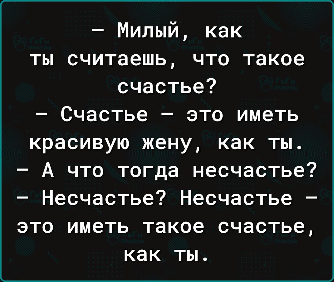 Милый как ты считаешь что такое счастье Счастье это иметь красивую жену как ты А что тогда несчастье Несчастье Несчастье это иметь такое счастье как ты
