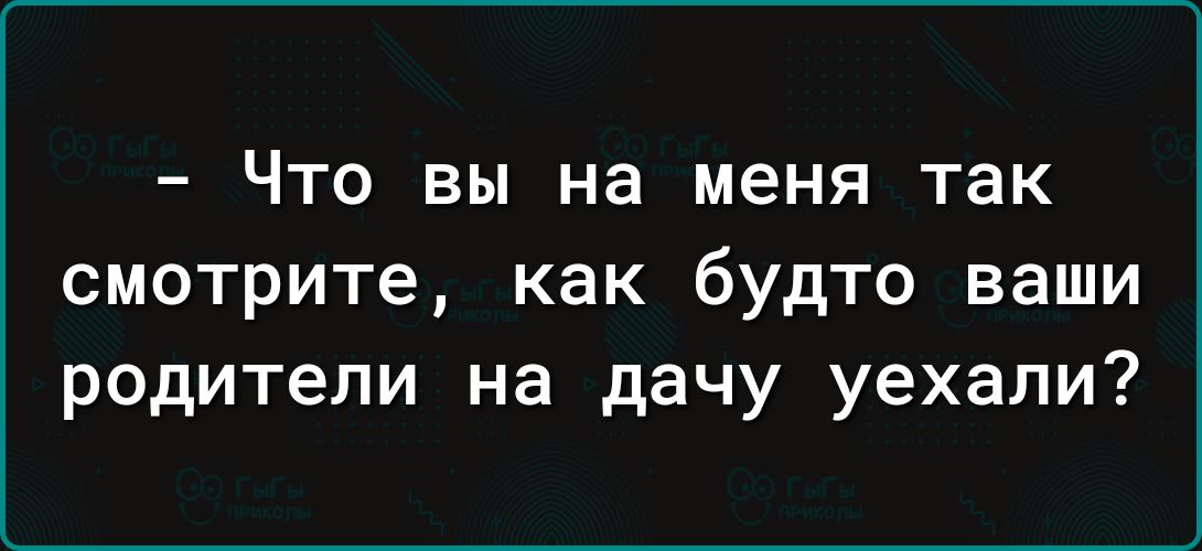 ЧТО ВЫ на меня так смотрите как будто ваши родители на дачу уехали