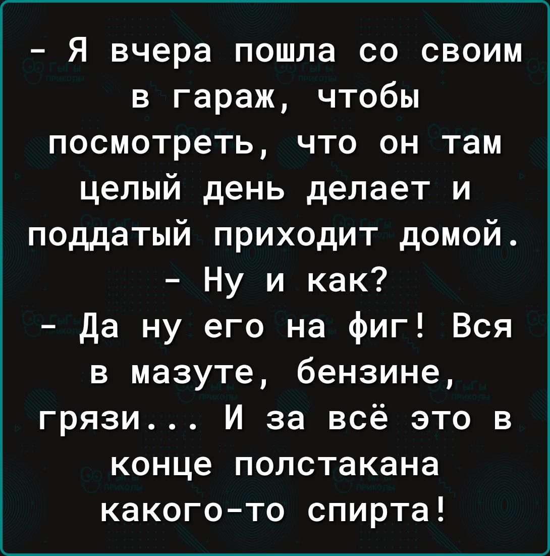 Я вчера пошла со своим в гараж чтобы посмотреть что он там целый день делает и поддатый приходит домой Ну и как да ну его на фиг Вся в мазуте бензине грязи И за всё это в конце полстакана какогото спирта