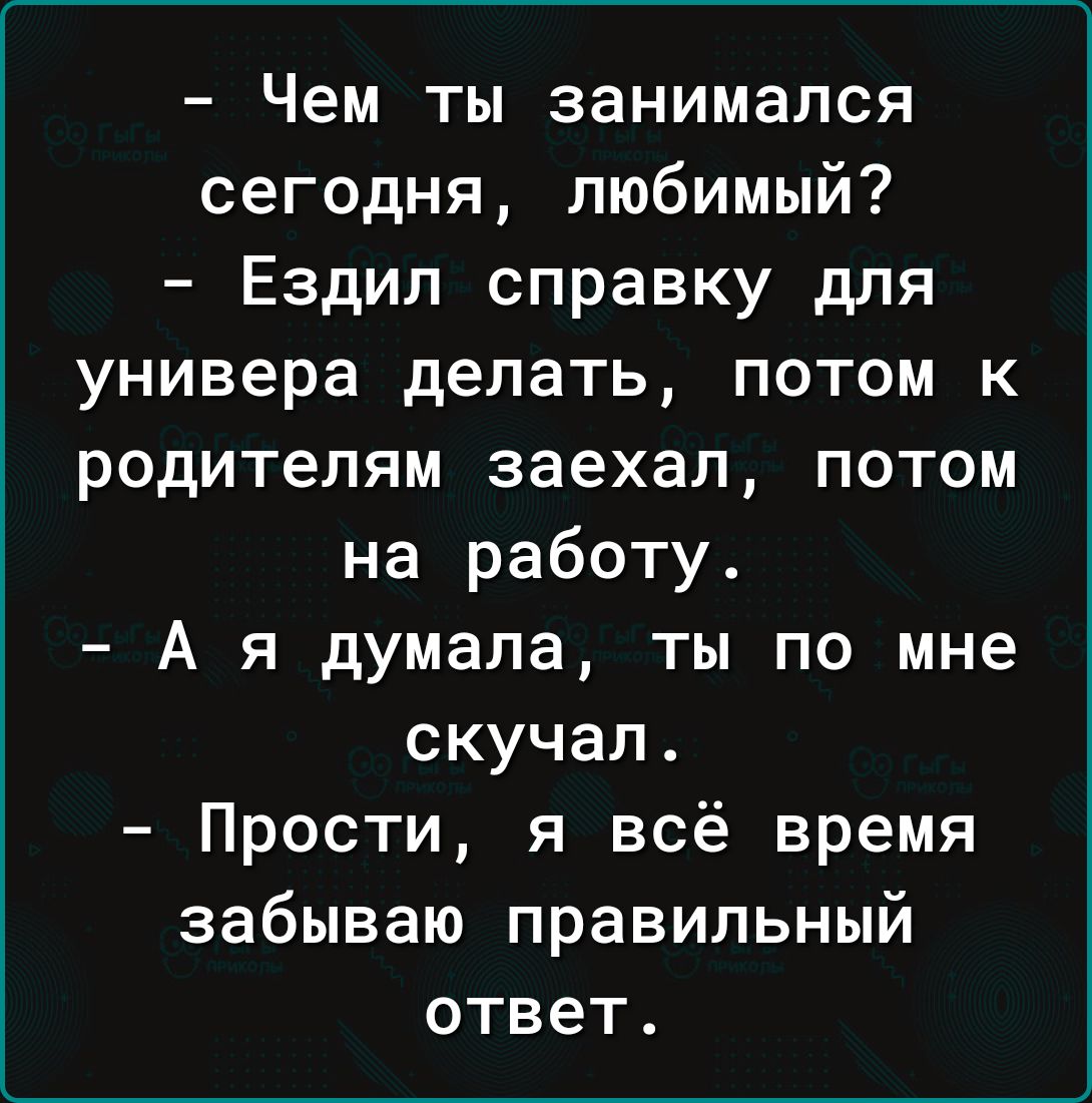 Чем ты занимался сегодня любимый Ездил справку для универа делать потом к родителям заехал потом на работу А я думала ты по мне скучал Прости я всё время забываю правильный ответ